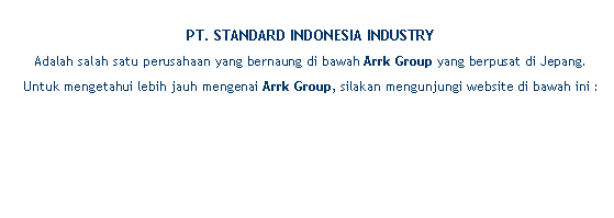 Text Box: PT. STANDARD INDONESIA INDUSTRY Adalah salah satu perusahaan yang bernaung di bawah Arrk Group yang berpusat di Jepang. Untuk mengetahui lebih jauh mengenai Arrk Group, silakan mengunjungi website di bawah ini :